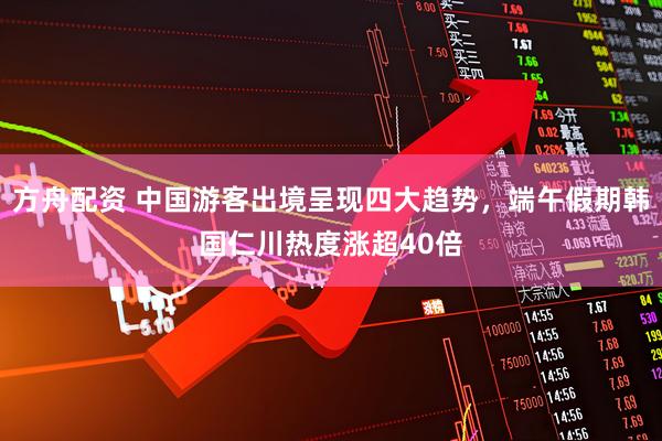 方舟配资 中国游客出境呈现四大趋势，端午假期韩国仁川热度涨超40倍