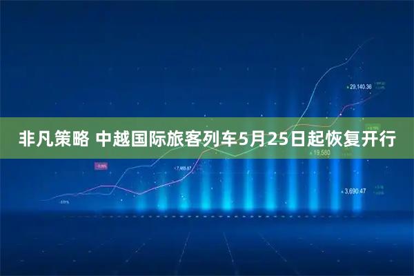 非凡策略 中越国际旅客列车5月25日起恢复开行