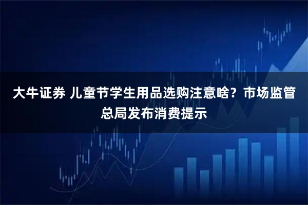 大牛证券 儿童节学生用品选购注意啥？市场监管总局发布消费提示