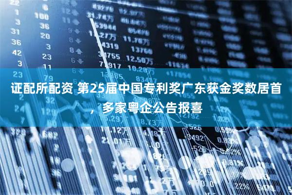证配所配资 第25届中国专利奖广东获金奖数居首，多家粤企公告报喜