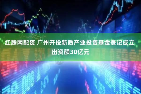 红腾网配资 广州开投新质产业投资基金登记成立 出资额30亿元