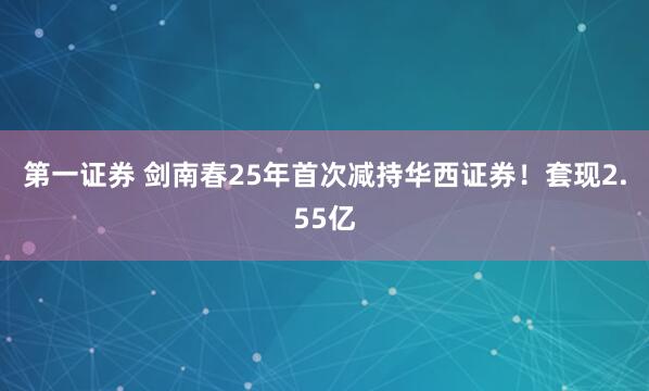 第一证券 剑南春25年首次减持华西证券!套现2.55亿