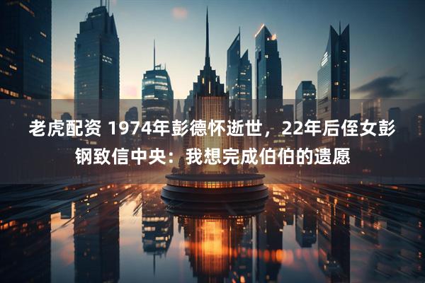 老虎配资 1974年彭德怀逝世,22年后侄女彭钢致信中央:我想完成伯伯的遗愿