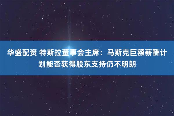 华盛配资 特斯拉董事会主席:马斯克巨额薪酬计划能否获得股东支持仍不明朗