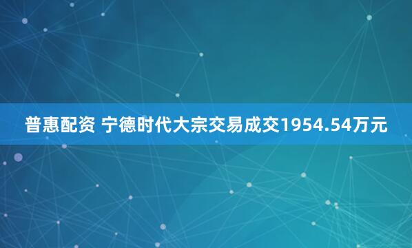 普惠配资 宁德时代大宗交易成交1954.54万元