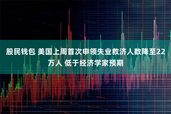 股民钱包 美国上周首次申领失业救济人数降至22万人 低于经济学家预期