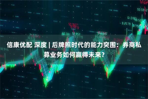 信康优配 深度 | 后牌照时代的能力突围：券商私募业务如何赢得未来？