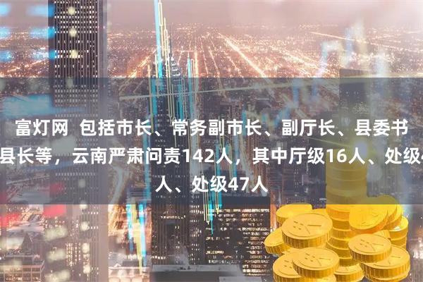 富灯网 包括市长、常务副市长、副厅长、县委书记、县长等,云南严肃问责142人,其中厅级16人、处级47人