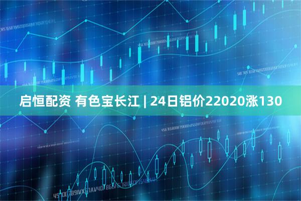 启恒配资 有色宝长江 | 24日铝价22020涨130