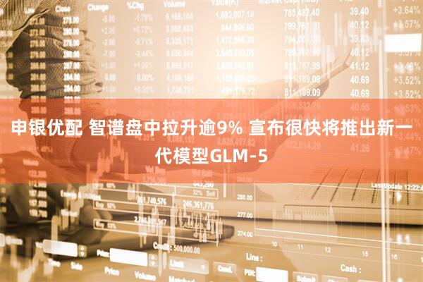 申银优配 智谱盘中拉升逾9% 宣布很快将推出新一代模型GLM-5