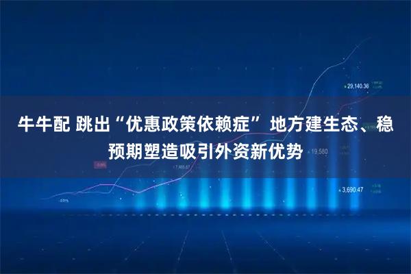 牛牛配 跳出“优惠政策依赖症” 地方建生态、稳预期塑造吸引外资新优势