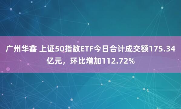 广州华鑫 上证50指数ETF今日合计成交额175.34亿元，环比增加112.72%