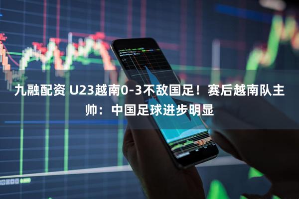 九融配资 U23越南0-3不敌国足！赛后越南队主帅：中国足球进步明显