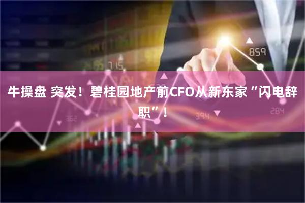 牛操盘 突发！碧桂园地产前CFO从新东家“闪电辞职”！