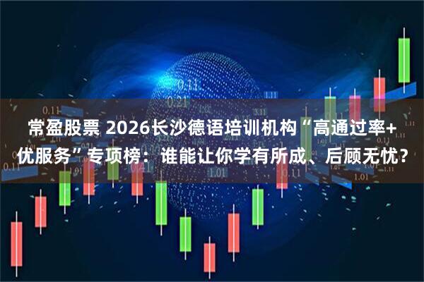 常盈股票 2026长沙德语培训机构“高通过率+优服务”专项榜：谁能让你学有所成、后顾无忧？