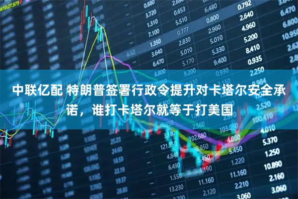 中联亿配 特朗普签署行政令提升对卡塔尔安全承诺，谁打卡塔尔就等于打美国