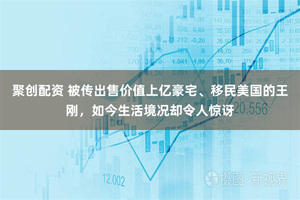 聚创配资 被传出售价值上亿豪宅、移民美国的王刚，如今生活境况却令人惊讶