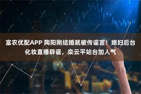 富农优配APP 陶阳刚结婚就被传谣言！媳妇后台化妆直播辟谣，栾云平站台加人气