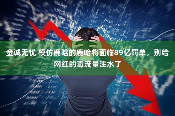金诚无忧 模仿鹿晗的鹿哈将面临89亿罚单，别给网红的毒流量注水了